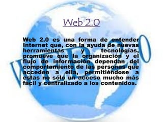 Web 2.0
Web 2.0 es una forma de entender
Internet que, con la ayuda de nuevas
herramientas y tecnologías,
promueve que la organización y el
flujo de información dependan del
comportamiento de las personas que
acceden a ella, permitiéndose a
estas no sólo un acceso mucho más
fácil y centralizado a los contenidos.
 