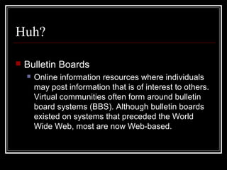 Huh?
 Bulletin Boards
 Online information resources where individuals
may post information that is of interest to others.
Virtual communities often form around bulletin
board systems (BBS). Although bulletin boards
existed on systems that preceded the World
Wide Web, most are now Web-based.
 