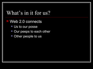 What’s in it for us?
 Web 2.0 connects
 Us to our posse
 Our peeps to each other
 Other people to us
 
