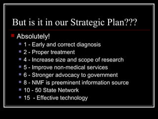 But is it in our Strategic Plan???
 Absolutely!
 1 - Early and correct diagnosis
 2 - Proper treatment
 4 - Increase size and scope of research
 5 - Improve non-medical services
 6 - Stronger advocacy to government
 8 - NMF is preeminent information source
 10 - 50 State Network
 15 - Effective technology
 