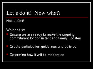 Let’s do it! Now what?
Not so fast!
We need to:
 Ensure we are ready to make the ongoing
commitment for consistent and timely updates
 Create participation guidelines and policies
 Determine how it will be moderated
 