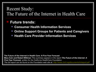 Recent Study:
The Future of the Internet in Health Care
 Future trends:
 Consumer Health Information Services
 Online Support Groups for Patients and Caregivers
 Health Care Provider Information Services
The Future of the Internet in Health Care: A Five-Year Forecast
Mary Cain and Robert Mittman This summary appears in the report The Future of the Internet: A
Five-Year Forecast, written for the California HealthCare Foundation.
The full report can be found on the Foundation web site at: http://www.chcf.org/documents/intreport.pdf
 