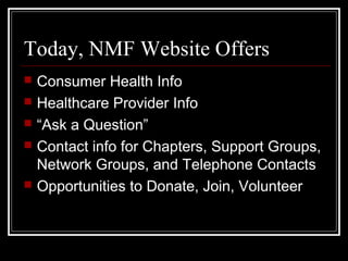 Today, NMF Website Offers
 Consumer Health Info
 Healthcare Provider Info
 “Ask a Question”
 Contact info for Chapters, Support Groups,
Network Groups, and Telephone Contacts
 Opportunities to Donate, Join, Volunteer
 