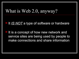What is Web 2.0, anyway?
 It IS NOT a type of software or hardware
 It is a concept of how new network and
service sites are being used by people to
make connections and share information
 
