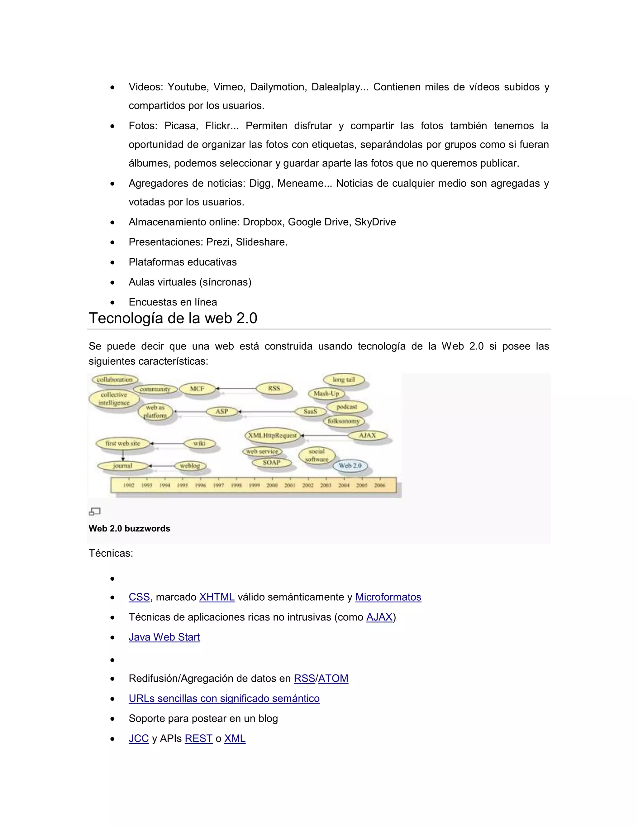 Videos: Youtube, Vimeo, Dailymotion, Dalealplay... Contienen miles de vídeos subidos y
compartidos por los usuarios.
Fotos: Picasa, Flickr... Permiten disfrutar y compartir las fotos también tenemos la
oportunidad de organizar las fotos con etiquetas, separándolas por grupos como si fueran
álbumes, podemos seleccionar y guardar aparte las fotos que no queremos publicar.
Agregadores de noticias: Digg, Meneame... Noticias de cualquier medio son agregadas y
votadas por los usuarios.
Almacenamiento online: Dropbox, Google Drive, SkyDrive
Presentaciones: Prezi, Slideshare.
Plataformas educativas
Aulas virtuales (síncronas)
Encuestas en línea
Tecnología de la web 2.0
Se puede decir que una web está construida usando tecnología de la Web 2.0 si posee las
siguientes características:
Web 2.0 buzzwords
Técnicas:
CSS, marcado XHTML válido semánticamente y Microformatos
Técnicas de aplicaciones ricas no intrusivas (como AJAX)
Java Web Start
Redifusión/Agregación de datos en RSS/ATOM
URLs sencillas con significado semántico
Soporte para postear en un blog
JCC y APIs REST o XML
 