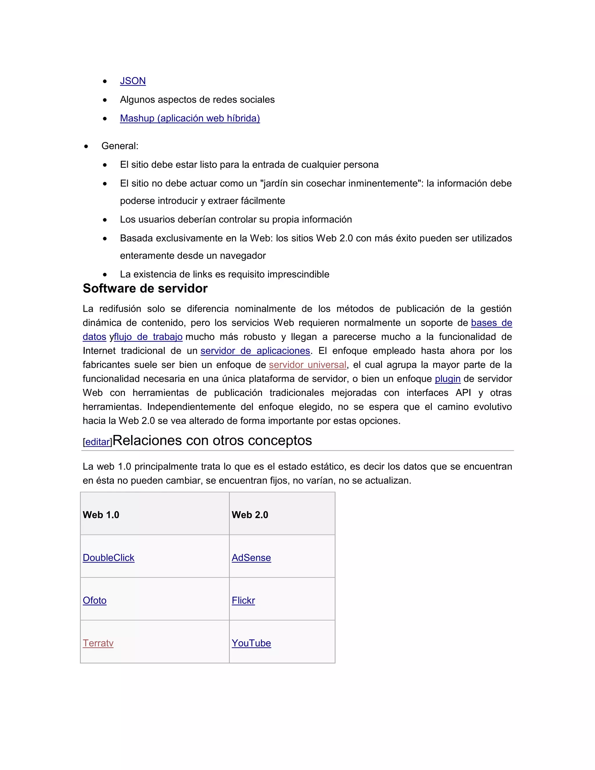 JSON
Algunos aspectos de redes sociales
Mashup (aplicación web híbrida)
General:
El sitio debe estar listo para la entrada de cualquier persona
El sitio no debe actuar como un "jardín sin cosechar inminentemente": la información debe
poderse introducir y extraer fácilmente
Los usuarios deberían controlar su propia información
Basada exclusivamente en la Web: los sitios Web 2.0 con más éxito pueden ser utilizados
enteramente desde un navegador
La existencia de links es requisito imprescindible
Software de servidor
La redifusión solo se diferencia nominalmente de los métodos de publicación de la gestión
dinámica de contenido, pero los servicios Web requieren normalmente un soporte de bases de
datos yflujo de trabajo mucho más robusto y llegan a parecerse mucho a la funcionalidad de
Internet tradicional de un servidor de aplicaciones. El enfoque empleado hasta ahora por los
fabricantes suele ser bien un enfoque de servidor universal, el cual agrupa la mayor parte de la
funcionalidad necesaria en una única plataforma de servidor, o bien un enfoque plugin de servidor
Web con herramientas de publicación tradicionales mejoradas con interfaces API y otras
herramientas. Independientemente del enfoque elegido, no se espera que el camino evolutivo
hacia la Web 2.0 se vea alterado de forma importante por estas opciones.
[editar]Relaciones con otros conceptos
La web 1.0 principalmente trata lo que es el estado estático, es decir los datos que se encuentran
en ésta no pueden cambiar, se encuentran fijos, no varían, no se actualizan.
Web 1.0 Web 2.0
DoubleClick AdSense
Ofoto Flickr
Terratv YouTube
 