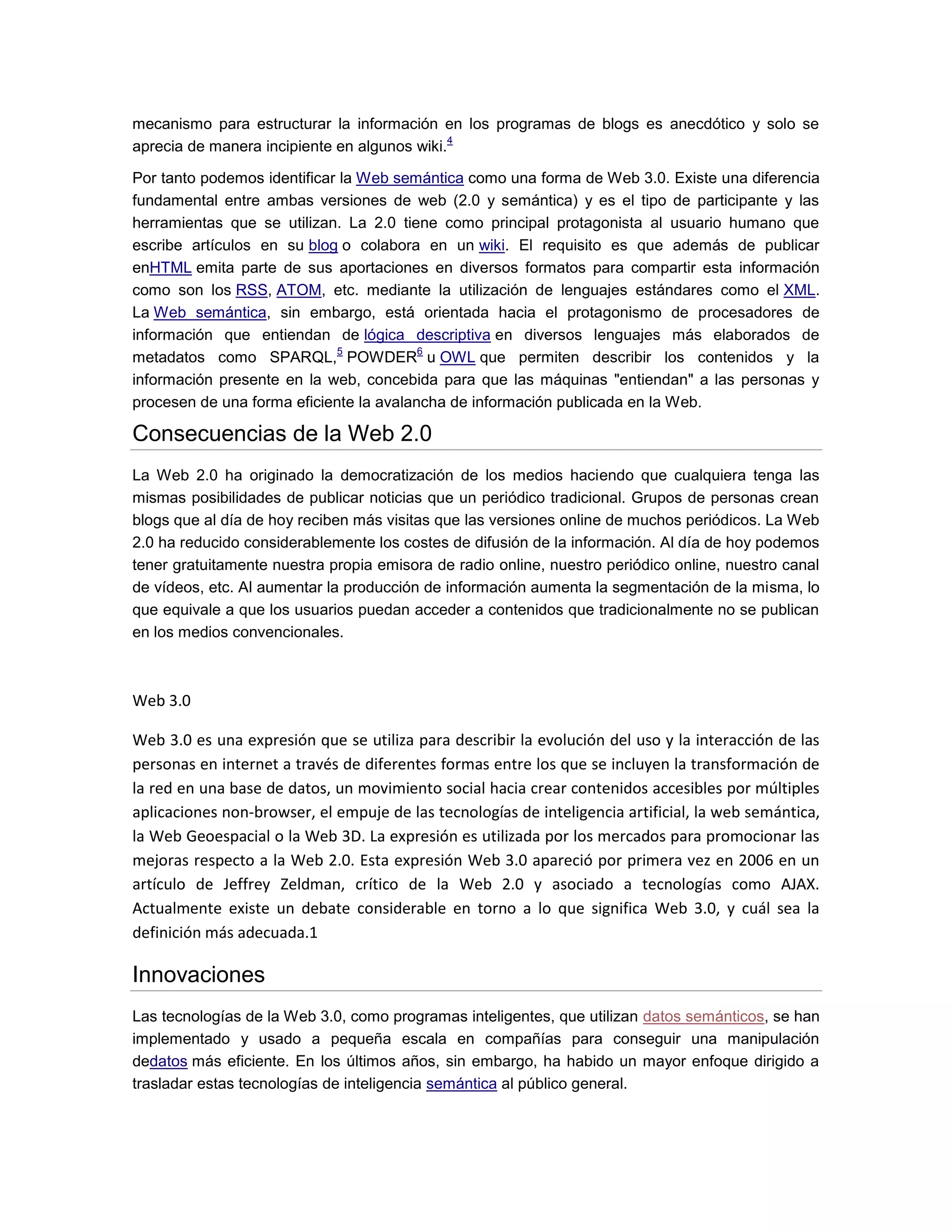 mecanismo para estructurar la información en los programas de blogs es anecdótico y solo se
aprecia de manera incipiente en algunos wiki.
4
Por tanto podemos identificar la Web semántica como una forma de Web 3.0. Existe una diferencia
fundamental entre ambas versiones de web (2.0 y semántica) y es el tipo de participante y las
herramientas que se utilizan. La 2.0 tiene como principal protagonista al usuario humano que
escribe artículos en su blog o colabora en un wiki. El requisito es que además de publicar
enHTML emita parte de sus aportaciones en diversos formatos para compartir esta información
como son los RSS, ATOM, etc. mediante la utilización de lenguajes estándares como el XML.
La Web semántica, sin embargo, está orientada hacia el protagonismo de procesadores de
información que entiendan de lógica descriptiva en diversos lenguajes más elaborados de
metadatos como SPARQL,
5
POWDER
6
u OWL que permiten describir los contenidos y la
información presente en la web, concebida para que las máquinas "entiendan" a las personas y
procesen de una forma eficiente la avalancha de información publicada en la Web.
Consecuencias de la Web 2.0
La Web 2.0 ha originado la democratización de los medios haciendo que cualquiera tenga las
mismas posibilidades de publicar noticias que un periódico tradicional. Grupos de personas crean
blogs que al día de hoy reciben más visitas que las versiones online de muchos periódicos. La Web
2.0 ha reducido considerablemente los costes de difusión de la información. Al día de hoy podemos
tener gratuitamente nuestra propia emisora de radio online, nuestro periódico online, nuestro canal
de vídeos, etc. Al aumentar la producción de información aumenta la segmentación de la misma, lo
que equivale a que los usuarios puedan acceder a contenidos que tradicionalmente no se publican
en los medios convencionales.
Web 3.0
Web 3.0 es una expresión que se utiliza para describir la evolución del uso y la interacción de las
personas en internet a través de diferentes formas entre los que se incluyen la transformación de
la red en una base de datos, un movimiento social hacia crear contenidos accesibles por múltiples
aplicaciones non-browser, el empuje de las tecnologías de inteligencia artificial, la web semántica,
la Web Geoespacial o la Web 3D. La expresión es utilizada por los mercados para promocionar las
mejoras respecto a la Web 2.0. Esta expresión Web 3.0 apareció por primera vez en 2006 en un
artículo de Jeffrey Zeldman, crítico de la Web 2.0 y asociado a tecnologías como AJAX.
Actualmente existe un debate considerable en torno a lo que significa Web 3.0, y cuál sea la
definición más adecuada.1
Innovaciones
Las tecnologías de la Web 3.0, como programas inteligentes, que utilizan datos semánticos, se han
implementado y usado a pequeña escala en compañías para conseguir una manipulación
dedatos más eficiente. En los últimos años, sin embargo, ha habido un mayor enfoque dirigido a
trasladar estas tecnologías de inteligencia semántica al público general.
 