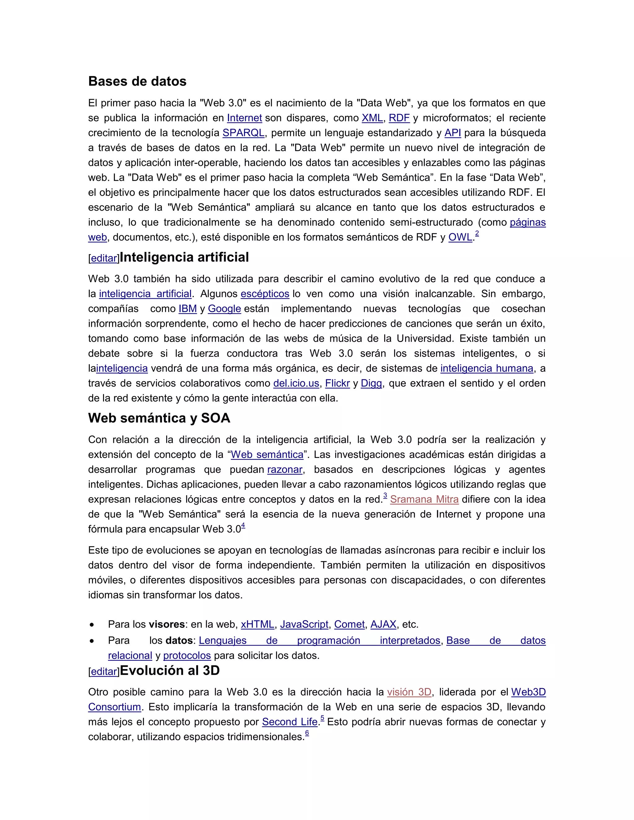 Bases de datos
El primer paso hacia la "Web 3.0" es el nacimiento de la "Data Web", ya que los formatos en que
se publica la información en Internet son dispares, como XML, RDF y microformatos; el reciente
crecimiento de la tecnología SPARQL, permite un lenguaje estandarizado y API para la búsqueda
a través de bases de datos en la red. La "Data Web" permite un nuevo nivel de integración de
datos y aplicación inter-operable, haciendo los datos tan accesibles y enlazables como las páginas
web. La "Data Web" es el primer paso hacia la completa “Web Semántica”. En la fase “Data Web”,
el objetivo es principalmente hacer que los datos estructurados sean accesibles utilizando RDF. El
escenario de la "Web Semántica" ampliará su alcance en tanto que los datos estructurados e
incluso, lo que tradicionalmente se ha denominado contenido semi-estructurado (como páginas
web, documentos, etc.), esté disponible en los formatos semánticos de RDF y OWL.
2
[editar]Inteligencia artificial
Web 3.0 también ha sido utilizada para describir el camino evolutivo de la red que conduce a
la inteligencia artificial. Algunos escépticos lo ven como una visión inalcanzable. Sin embargo,
compañías como IBM y Google están implementando nuevas tecnologías que cosechan
información sorprendente, como el hecho de hacer predicciones de canciones que serán un éxito,
tomando como base información de las webs de música de la Universidad. Existe también un
debate sobre si la fuerza conductora tras Web 3.0 serán los sistemas inteligentes, o si
lainteligencia vendrá de una forma más orgánica, es decir, de sistemas de inteligencia humana, a
través de servicios colaborativos como del.icio.us, Flickr y Digg, que extraen el sentido y el orden
de la red existente y cómo la gente interactúa con ella.
Web semántica y SOA
Con relación a la dirección de la inteligencia artificial, la Web 3.0 podría ser la realización y
extensión del concepto de la “Web semántica”. Las investigaciones académicas están dirigidas a
desarrollar programas que puedan razonar, basados en descripciones lógicas y agentes
inteligentes. Dichas aplicaciones, pueden llevar a cabo razonamientos lógicos utilizando reglas que
expresan relaciones lógicas entre conceptos y datos en la red.
3
Sramana Mitra difiere con la idea
de que la "Web Semántica" será la esencia de la nueva generación de Internet y propone una
fórmula para encapsular Web 3.0
4
Este tipo de evoluciones se apoyan en tecnologías de llamadas asíncronas para recibir e incluir los
datos dentro del visor de forma independiente. También permiten la utilización en dispositivos
móviles, o diferentes dispositivos accesibles para personas con discapacidades, o con diferentes
idiomas sin transformar los datos.
Para los visores: en la web, xHTML, JavaScript, Comet, AJAX, etc.
Para los datos: Lenguajes de programación interpretados, Base de datos
relacional y protocolos para solicitar los datos.
[editar]Evolución al 3D
Otro posible camino para la Web 3.0 es la dirección hacia la visión 3D, liderada por el Web3D
Consortium. Esto implicaría la transformación de la Web en una serie de espacios 3D, llevando
más lejos el concepto propuesto por Second Life.
5
Esto podría abrir nuevas formas de conectar y
colaborar, utilizando espacios tridimensionales.
6
 