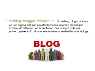 • weblog: blogger, wordpress: Un weblog, blog o bitácora
es una página web con apuntes fechados en orden cronológico
inverso, de tal forma que la anotación más reciente es la que
primero aparece. En el mundo educativo se suelen llamar edublogs.
 