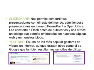 • SLIDESHARE: Nos permite compartir tus
presentaciones con el resto del mundo, admitiéndose
presentaciones en formato PowerPoint o Open Office.
Las convierte a Flash antes de publicarlas y nos ofrece
un código que permite embeberlas en nuestras páginas
web y en nuestros blogs.
• YOUTUBE: Es uno de los más popular gestores de
vídeos en Internet, aunque existen otros como el de
Google que también resulta muy sencillos de utilizar.
 
