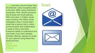EmailEmail has been around longer than
the Internet—early inceptions date
to the late 1960s using mainframe
computers. Now, almost everyone
has at least one email address.
With more than 1.5 billion email
users sending 183 million email
messages a day, it would seem
email has a secure role in online
communication and collaboration,
in spite of many new tools.
Everyone needs to understand and
use email. If you don’t already,
consider offering, classes on email
for your patrons using these free
email services:
•Gmail
•Yahoo! Mail
•Hotmail
 