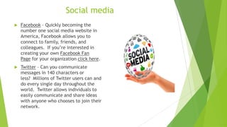 Social media
 Facebook – Quickly becoming the
number one social media website in
America, Facebook allows you to
connect to family, friends, and
colleagues. If you’re interested in
creating your own Facebook Fan
Page for your organization click here.
 Twitter – Can you communicate
messages in 140 characters or
less? Millions of Twitter users can and
do every single day throughout the
world. Twitter allows individuals to
easily communicate and share ideas
with anyone who chooses to join their
network.
 