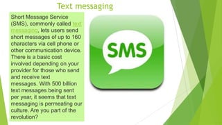 Text messaging
Short Message Service
(SMS), commonly called text
messaging, lets users send
short messages of up to 160
characters via cell phone or
other communication device.
There is a basic cost
involved depending on your
provider for those who send
and receive text
messages. With 500 billion
text messages being sent
per year, it seems that text
messaging is permeating our
culture. Are you part of the
revolution?
 