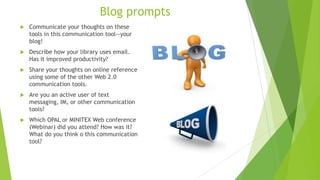 Blog prompts
 Communicate your thoughts on these
tools in this communication tool--your
blog!
 Describe how your library uses email.
Has it improved productivity?
 Share your thoughts on online reference
using some of the other Web 2.0
communication tools.
 Are you an active user of text
messaging, IM, or other communication
tools?
 Which OPAL or MINITEX Web conference
(Webinar) did you attend? How was it?
What do you think o this communication
tool?
 