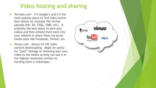 Video hosting and sharing
 YouTube.com – It’s Google’s and it’s the
most popular place to find video online.
Now allows for multiple file format
uploads (HD, SD, 720p, 1080, etc). Is
probably the best place to park your
videos and then embed them back into
your website or share them via social
media sites like Facebook, Twitter, etc.
 Vimeo.com – Allows for HD video
content downloading. Might be useful
for “pool” footage or releasing your own
video to the media so they can use it in
the highest resolution (similar to
handing them a videotape).
 