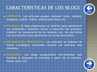  HIPERMEDIA. Los artículos pueden contener texto, enlaces,
imágenes, audios, vídeos, animaciones flash, etc.
 FACILIDAD. El blog proporciona un interfaz para administrar
sus contenidos, coordinar, borrar o reescribir los artículos,
moderar los comentarios de los lectores, etc. de una forma
casi tan sencilla como administrar el correo electrónico.
 ORGANIZACIÓN CRONOLÓGICA. Los artículos se ordenan de
forma cronológica mostrando primero los artículos más
recientes.
 BÚSQUEDAS. Los blogs proporcionan herramientas que
facilitan la búsqueda de entradas a partir de un término,
fecha, autor, etc.
 