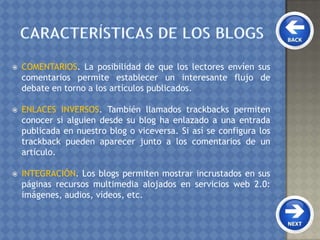  COMENTARIOS. La posibilidad de que los lectores envíen sus
comentarios permite establecer un interesante flujo de
debate en torno a los artículos publicados.
 ENLACES INVERSOS. También llamados trackbacks permiten
conocer si alguien desde su blog ha enlazado a una entrada
publicada en nuestro blog o viceversa. Si así se configura los
trackback pueden aparecer junto a los comentarios de un
artículo.
 INTEGRACIÓN. Los blogs permiten mostrar incrustados en sus
páginas recursos multimedia alojados en servicios web 2.0:
imágenes, audios, vídeos, etc.
 
