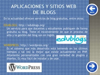 En la actualidad ofrecen servicios de blog gratuitos, entre otros:
EDUBLOGS: http://edublogs.org/
Un servicio para que docentes y estudiantes publiquen de forma
gratuita su blog. Tiene el inconveniente de que el proceso de
alta y la gestión del blog son en inglés.
WORDPRESS: http://wordpress.org/
Es el sistema que más desarrollo está teniendo en los últimos
tiempos y tal vez la mejor que existe actualmente en PHP.
Altamente personalizable con una gran variedad de plugins y
diseños. Es muy fácil de instalar y de usar.
 