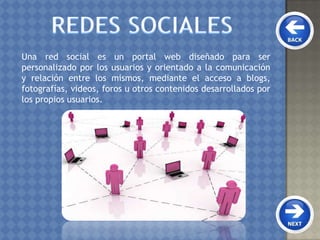 Una red social es un portal web diseñado para ser
personalizado por los usuarios y orientado a la comunicación
y relación entre los mismos, mediante el acceso a blogs,
fotografías, videos, foros u otros contenidos desarrollados por
los propios usuarios.
 