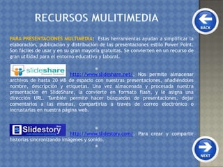 PARA PRESENTACIONES MULTIMEDIA: Estas herramientas ayudan a simplificar la
elaboración, publicación y distribución de las presentaciones estilo Power Point.
Son fáciles de usar y en su gran mayoría gratuitas. Se convierten en un recurso de
gran utilidad para el entorno educativo y laboral.

http://www.slideshare.net/. Nos permite almacenar
archivos de hasta 20 MB de espacio con nuestras presentaciones, añadiéndoles
nombre, descripción y etiquetas. Una vez almacenada y procesada nuestra
presentación en SlideShare, la convierte en formato flash, y le asigna una
dirección URL. También permite hacer búsquedas de presentaciones, dejar
comentarios a las mismas, compartirlas a través de correo electrónico o
incrustarlas en nuestra página web.

http://www.slidestory.com/. Para crear y compartir
historias sincronizando imágenes y sonido.

 