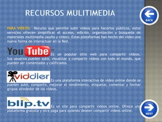 PARA VIDEOS: Recurso que permite subir videos para hacerlos públicos, estos
servicios ofrecen simplificar el acceso, edición, organización y búsqueda de
materiales multimedia (audio y video). Estas plataformas han hecho del video una
nueva forma de interactuar en la Red.
Es un popular sitio web para compartir videos.
Sus usuarios pueden subir, visualizar y compartir videos con todo el mundo, que
pueden ser comentados y calificados.
Es una plataforma interactiva de vídeo online donde se
pueden subir, compartir, mejorar el rendimiento, etiquetar, comentar y formar
grupos alrededor de los vídeos.
Es un site para compartir videos online. Ofrece una
plataforma gratuita y otra paga para quienes deseen compartir videos online.
 