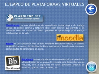 Claroline.net es una plataforma de aprendizaje (e-learning) y de trabajo
virtual de código abierto y software libre (open source) que permite a los
docentes construir cursos en línea, gestionar el aprendizaje y el trabajo
colaborativo en la web.
Moodle es una aplicación web de tipo Ambiente Educativo Virtual, un sistema
de gestión de cursos, de distribución libre, que ayuda a los educadores a crear
comunidades de aprendizaje en línea.
Blackboard es una plataforma de uso comercial que permite la
administración de un grupo de recursos para desarrollar cursos
virtuales, con la capacidad de hacer divisiones precisas de
materias, grupos, roles, accesos, etc.
 