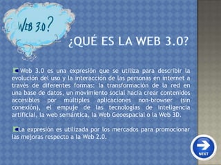 Web 3.0 es una expresión que se utiliza para describir la
evolución del uso y la interacción de las personas en internet a
través de diferentes formas: la transformación de la red en
una base de datos, un movimiento social hacia crear contenidos
accesibles por múltiples aplicaciones non-browser (sin
conexión), el empuje de las tecnologías de inteligencia
artificial, la web semántica, la Web Geoespacial o la Web 3D.
La expresión es utilizada por los mercados para promocionar
las mejoras respecto a la Web 2.0.
 
