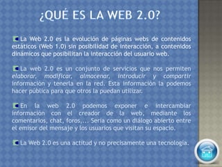 La Web 2.0 es la evolución de páginas webs de contenidos
estáticos (Web 1.0) sin posibilidad de interacción, a contenidos
dinámicos que posibilitan la interacción del usuario web.
La web 2.0 es un conjunto de servicios que nos permiten
elaborar, modificar, almacenar, introducir y compartir
información y tenerla en la red. Esta información la podemos
hacer pública para que otros la puedan utilizar.
En la web 2.0 podemos exponer e intercambiar
información con el creador de la web, mediante los
comentarios, chat, foros,... Sería como un diálogo abierto entre
el emisor del mensaje y los usuarios que visitan su espacio.
La Web 2.0 es una actitud y no precisamente una tecnología.
 