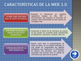 •Pensando la información en múltiples
repositorios basados en XML, RDF y
microformatos, que propicien la conversión de
cualquier dato estructurado de esta manera en
una página web.
LA WEB COMO UNA GRAN
BASE DE DATOS DISTRIBUIDA
•Comprende el diseño de las interfaces de manera
tal que puedan ser accedidas desde multiplicidad
de dispositivos: televisores, celulares, PDA, etc.
CONTENIDO ACCESIBLE A
TRAVÉS DE MÚLTIPLES
DISPOSITIVOS
•Tendría como base la estandarización de
todos sus datos, en un formato unificado, el
cual pueda ser comprendido por agentes
inteligentes que clasificarían la información
de manera más eficiente, para devolver
resultados más precisos ante un pedido de
información por parte de los usuarios.
CONSOLIDACIÓN DE LA
WEB SEMÁNTICA
 