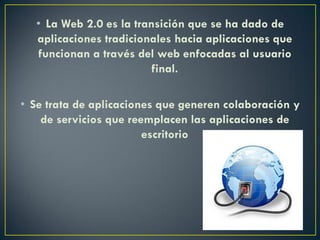 • La Web 2.0 es la transición que se ha dado de
aplicaciones tradicionales hacia aplicaciones que
funcionan a través del web enfocadas al usuario
final.
• Se trata de aplicaciones que generen colaboración y
de servicios que reemplacen las aplicaciones de
escritorio
 
