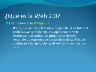 ¿Qué es la Web 2.0?
Definición de la Wikipedia
Web 2.0 se refiere a la transición percibida en Internet
desde las webs tradicionales a aplicaciones web
destinadas a usuarios. Los propulsores de este
pensamiento esperan que los servicios de la Web 2.0
sustituyan a las aplicaciones de escritorio en muchos
usos.
 