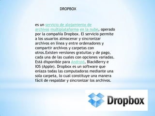 DROPBOX
es un servicio de alojamiento de
archivos multiplataforma en la nube, operado
por la compañía Dropbox. El servicio permite
a los usuarios almacenar y sincronizar
archivos en línea y entre ordenadores y
compartir archivos y carpetas con
otros.Existen versiones gratuitas y de pago,
cada una de las cuales con opciones variadas.
Está disponible para Android, BlackBerry e
IOS (Apple). Dropbox es un software que
enlaza todas las computadoras mediante una
sola carpeta, lo cual constituye una manera
fácil de respaldar y sincronizar los archivos.
 