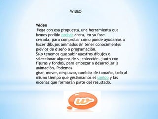WIDEO
Wideo
llega con esa propuesta, una herramienta que
hemos podido probar ahora, en su fase
cerrada, para comprobar cómo puede ayudarnos a
hacer dibujos animados sin tener conocimientos
previos de diseño o programación.
Solo tenemos que subir nuestros dibujos o
seleccionar algunos de su colección, junto con
figuras y fondos, para empezar a desarrollar la
animación. Podemos
girar, mover, desplazar, cambiar de tamaño, todo al
mismo tiempo que gestionamos el sonido y las
escenas que formarán parte del resultado.
 