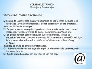 CORREO ELECTRONICO
Ventajas y Desventajas
VENTAJAS DEL CORREO ELECTRÓNICO
 Es uno de los inventos más revolucionario de los últimos tiempos y ha
facilitado la vida comunicacional de las personas y de las empresas.
Acortan distancia y tiempo.
 Se puede enviar cualquier tipo de archivos aparte de textos , como:
imágenes, videos, archivos de audio, documentos en Word, etc.
 Se puede revisar desde cualquier punto del mundo, lo que se
necesitaría es una conexión a internet. Últimamente la conexión Wi-fi, y
le sumamos ahora desde los teléfonos móviles como el BlackBerry o
el Apple.
Rapidez el envío de email es instantáneo.
 Podemos enviar un mensaje sin importar donde está la persona, y sin
importar la hora.
 Ayuda al medio ambiente al evitar el uso del papel.
 