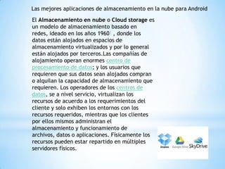 Las mejores aplicaciones de almacenamiento en la nube para Android
El Almacenamiento en nube o Cloud storage es
un modelo de almacenamiento basado en
redes, ideado en los años 19601 , donde los
datos están alojados en espacios de
almacenamiento virtualizados y por lo general
están alojados por terceros.Las compañías de
alojamiento operan enormes centro de
procesamiento de datos; y los usuarios que
requieren que sus datos sean alojados compran
o alquilan la capacidad de almacenamiento que
requieren. Los operadores de los centros de
datos, se a nivel servicio, virtualizan los
recursos de acuerdo a los requerimientos del
cliente y solo exhiben los entornos con los
recursos requeridos, mientras que los clientes
por ellos mismos administran el
almacenamiento y funcionamiento de
archivos, datos o aplicaciones. Físicamente los
recursos pueden estar repartido en múltiples
servidores físicos.
 