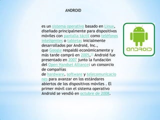 ANDROID
es un sistema operativo basado en Linux,
diseñado principalmente para dispositivos
móviles con pantalla táctil como teléfonos
inteligentes o tabletas inicialmente
desarrollados por Android, Inc.,
que Google respaldó económicamente y
más tarde compró en 2005,11 Android fue
presentado en 2007 junto la fundación
del Open Handset Alliance: un consorcio
de compañías
de hardware, software y telecomunicacio
nes para avanzar en los estándares
abiertos de los dispositivos móviles . El
primer móvil con el sistema operativo
Android se vendió en octubre de 2008.
 