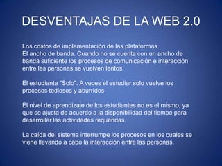 Los costos de implementación de las plataformas
El ancho de banda. Cuando no se cuenta con un ancho de
banda suficiente los procesos de comunicación e interacción
entre las personas se vuelven lentos.
El estudiante "Solo". A veces el estudiar solo vuelve los
procesos tediosos y aburridos
El nivel de aprendizaje de los estudiantes no es el mismo, ya
que se ajusta de acuerdo a la disponibilidad del tiempo para
desarrollar las actividades requeridas.
La caída del sistema interrumpe los procesos en los cuales se
viene llevando a cabo la interacción entre las personas.
DESVENTAJAS DE LA WEB 2.0
 