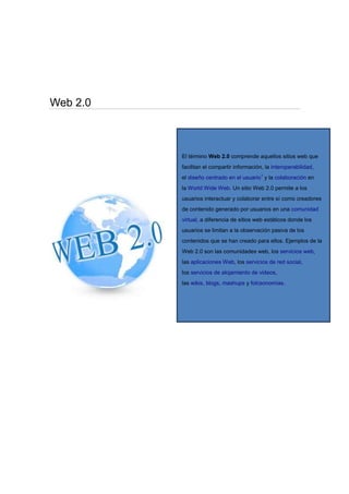 Web 2.0
El término Web 2.0 comprende aquellos sitios web que
facilitan el compartir información, la interoperabilidad,
el diseño centrado en el usuario1
y la colaboración en
la World Wide Web. Un sitio Web 2.0 permite a los
usuarios interactuar y colaborar entre sí como creadores
de contenido generado por usuarios en una comunidad
virtual, a diferencia de sitios web estáticos donde los
usuarios se limitan a la observación pasiva de los
contenidos que se han creado para ellos. Ejemplos de la
Web 2.0 son las comunidades web, los servicios web,
las aplicaciones Web, los servicios de red social,
los servicios de alojamiento de videos,
las wikis, blogs, mashups y folcsonomías.
 