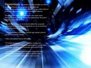 Desventajas: En cambio, sus desventajas se refieren
a la desconfianza que se genera ante la falta de
comunicación entre el profesor y sus alumnos, sobre todo en
el proceso de evaluación del aprendizaje del alumno.
*El aislamiento que se puede llegar a dar entre seres
humanos, eliminando la interacción social física. Re quiere
equipos y recursos técnicos.
* Puede convertirse en un arma de doble filo; se puede
evidenciar si no se guía correctamente y si no se mantiene
un control estricto en su uso.
* Los estudiantes a distancia cuentan con capital cultural
acorde a su mundo virtual.
* Más comodidad menos intimidad.
* El colaboraciomismo abierto implica, en algunos
casos, poca profesionalidad y puede conducir a muy bajos
niveles de calidad en los contenidos de muchos sitios.
* Los archivos se dejan guardados en el servidor de la
institución u/o empresa que ofrecen herramientas
ofimaticas, quedando vulnerables a los usuarios.
 