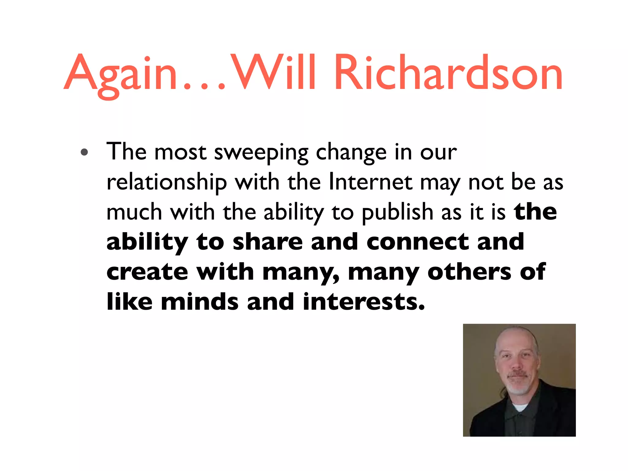 Again…Will Richardson
• The most sweeping change in our
relationship with the Internet may not be as
much with the ability to publish as it is the
ability to share and connect and
create with many, many others of
like minds and interests.
 