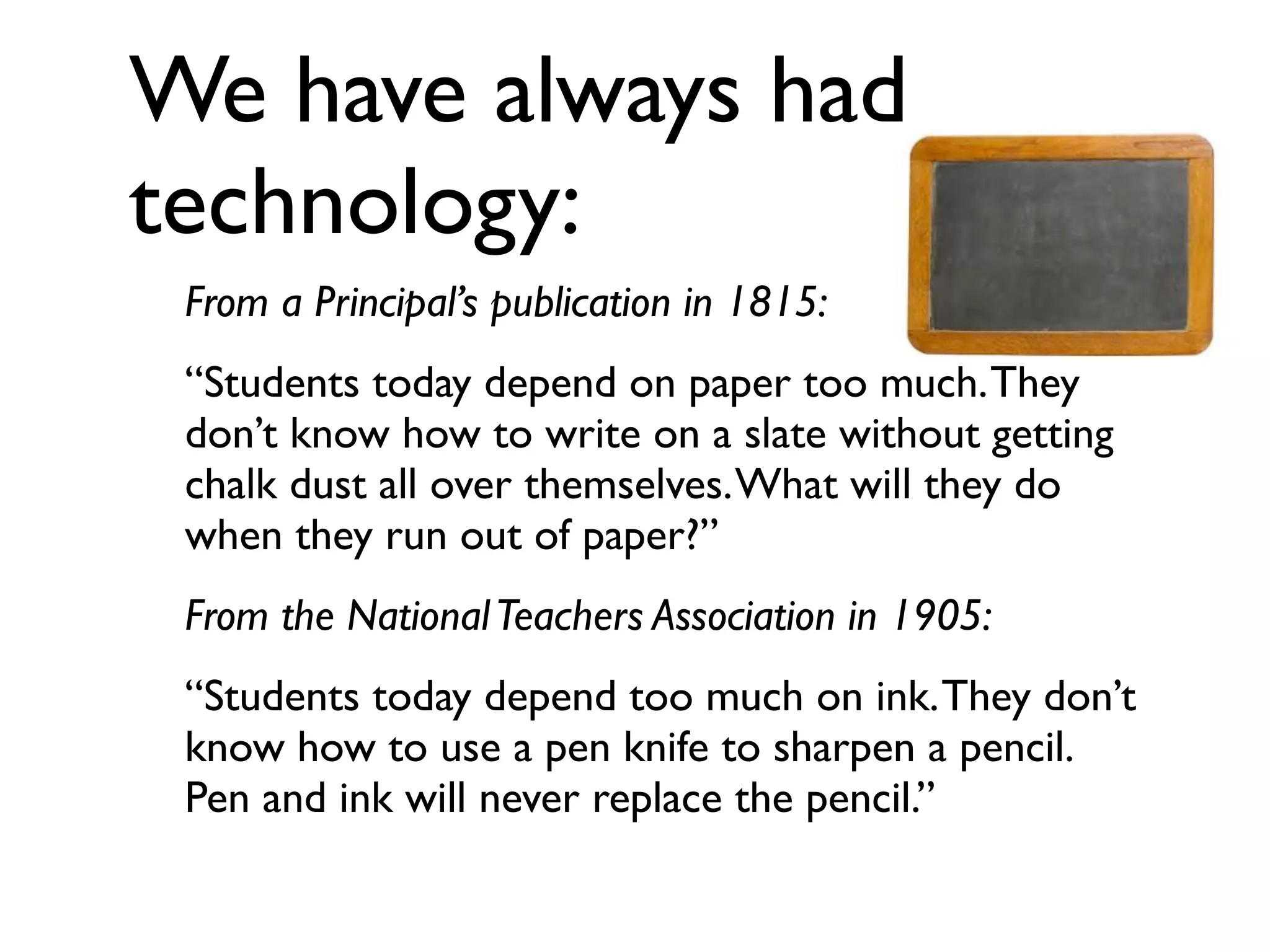 We have always had
technology:
From a Principal’s publication in 1815:
“Students today depend on paper too much.They
don’t know how to write on a slate without getting
chalk dust all over themselves.What will they do
when they run out of paper?”
From the NationalTeachers Association in 1905:
“Students today depend too much on ink.They don’t
know how to use a pen knife to sharpen a pencil.
Pen and ink will never replace the pencil.”
 