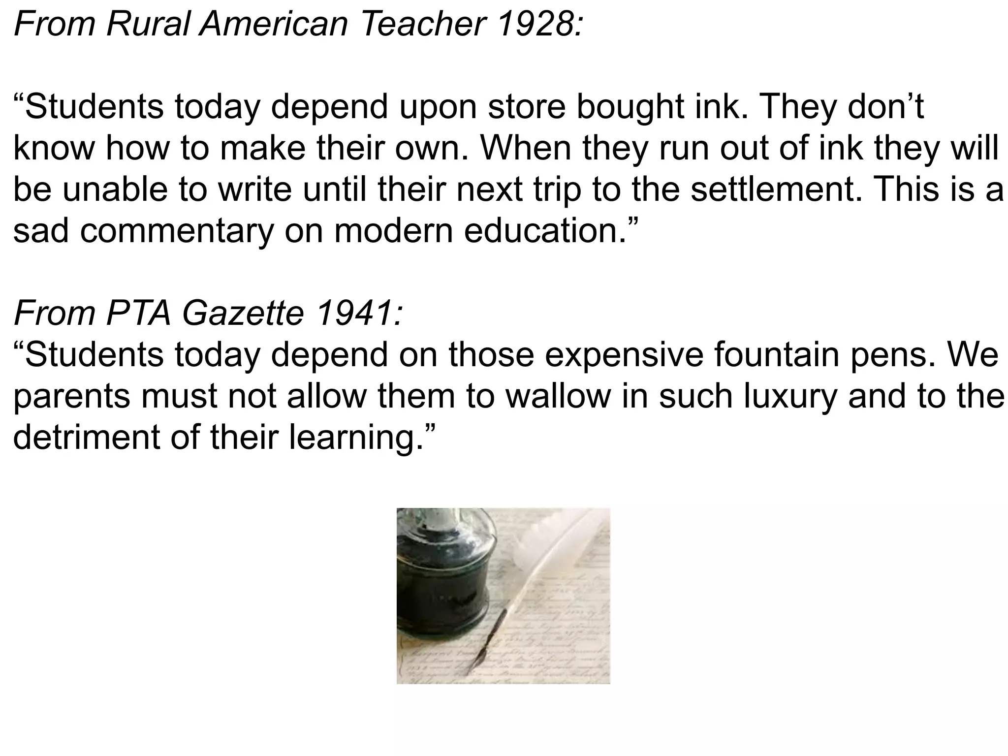 From Rural American Teacher 1928:
“Students today depend upon store bought ink. They don’t
know how to make their own. When they run out of ink they will
be unable to write until their next trip to the settlement. This is a
sad commentary on modern education.”
From PTA Gazette 1941:
“Students today depend on those expensive fountain pens. We
parents must not allow them to wallow in such luxury and to the
detriment of their learning.”
 