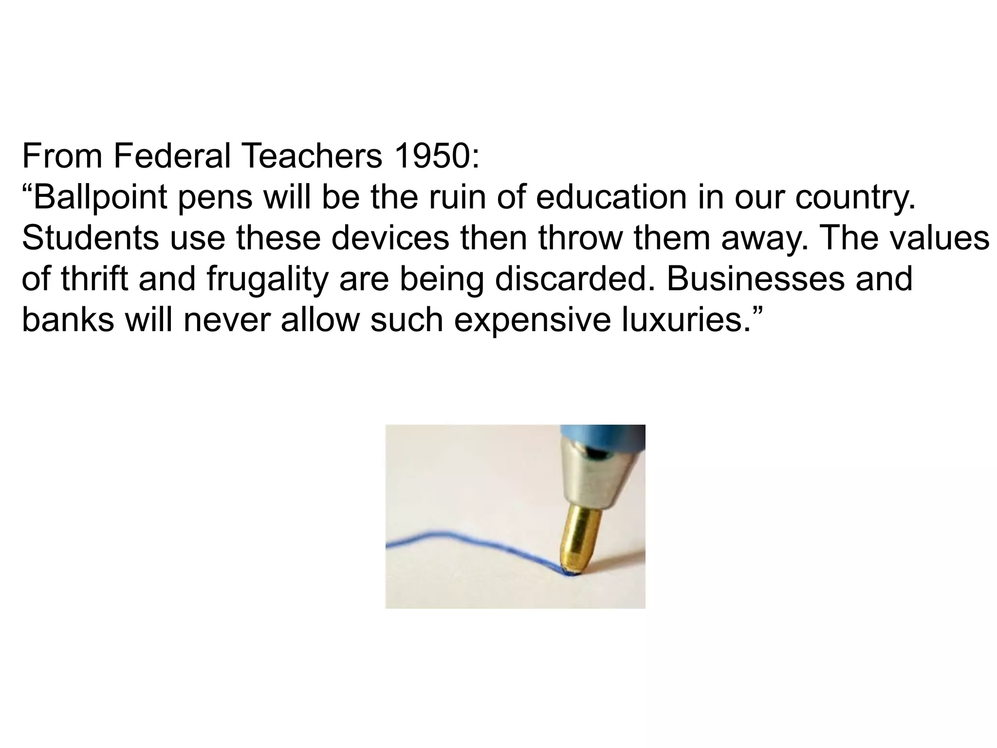 From Federal Teachers 1950:
“Ballpoint pens will be the ruin of education in our country.
Students use these devices then throw them away. The values
of thrift and frugality are being discarded. Businesses and
banks will never allow such expensive luxuries.”
 