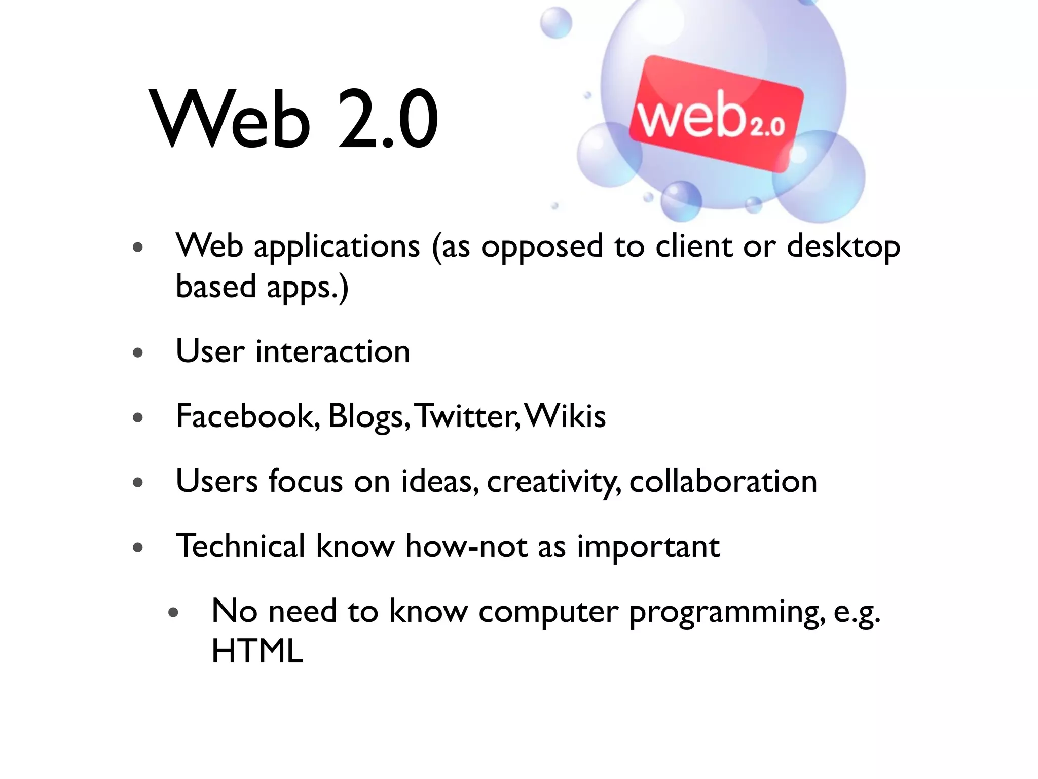Web 2.0
• Web applications (as opposed to client or desktop
based apps.)
• User interaction
• Facebook, Blogs,Twitter,Wikis
• Users focus on ideas, creativity, collaboration
• Technical know how-not as important
• No need to know computer programming, e.g.
HTML
 