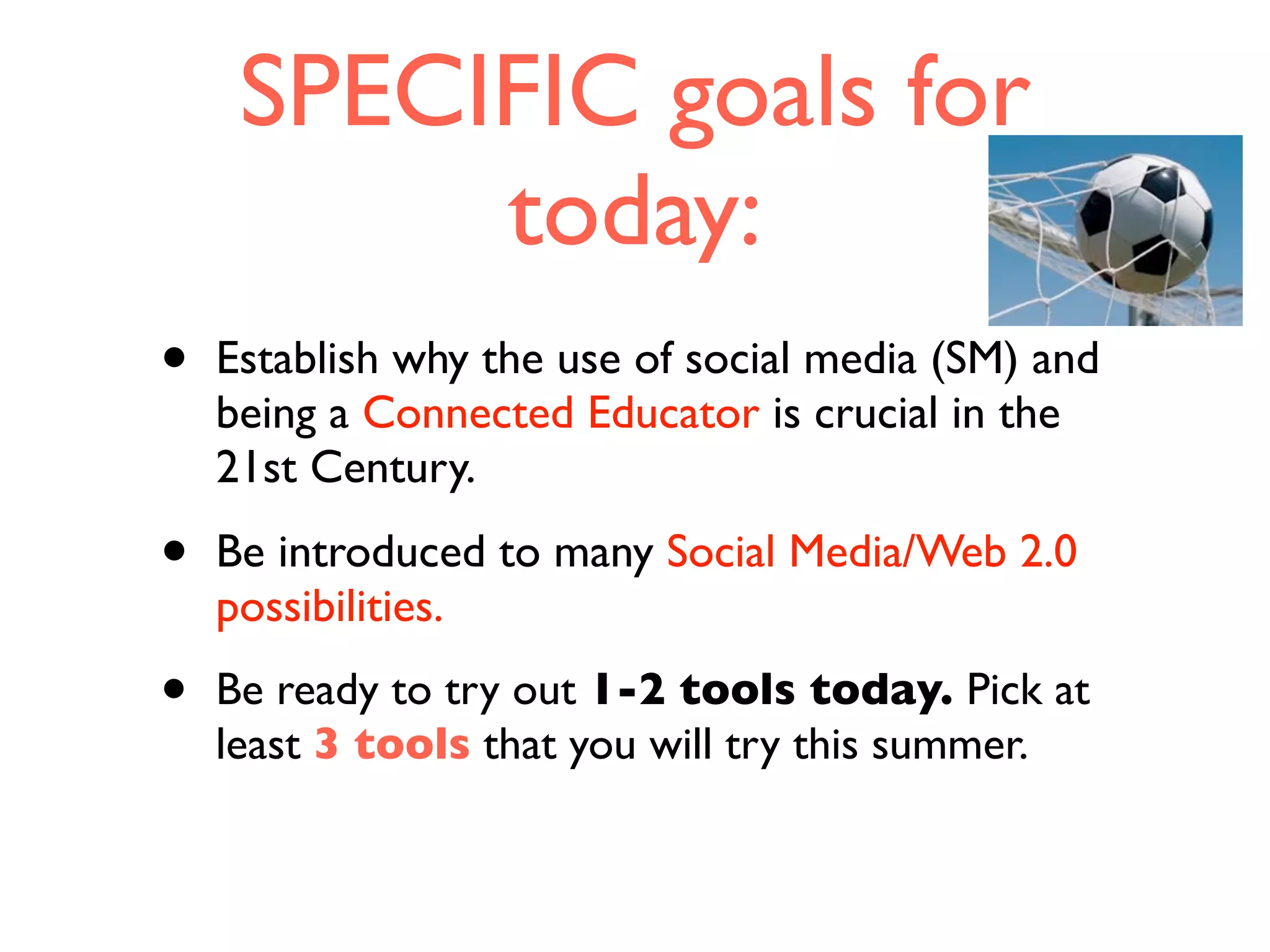 SPECIFIC goals for
today:
• Establish why the use of social media (SM) and
being a Connected Educator is crucial in the
21st Century.
• Be introduced to many Social Media/Web 2.0
possibilities.
• Be ready to try out 1-2 tools today. Pick at
least 3 tools that you will try this summer.
 