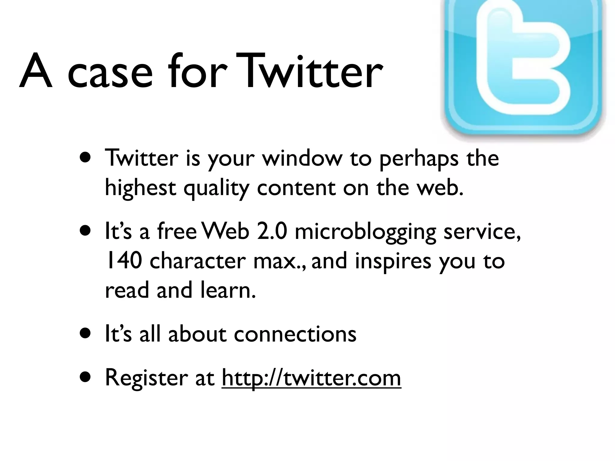 A case for Twitter
• Twitter is your window to perhaps the
highest quality content on the web.
• It’s a free Web 2.0 microblogging service,
140 character max., and inspires you to
read and learn.
• It’s all about connections
• Register at http://twitter.com
 