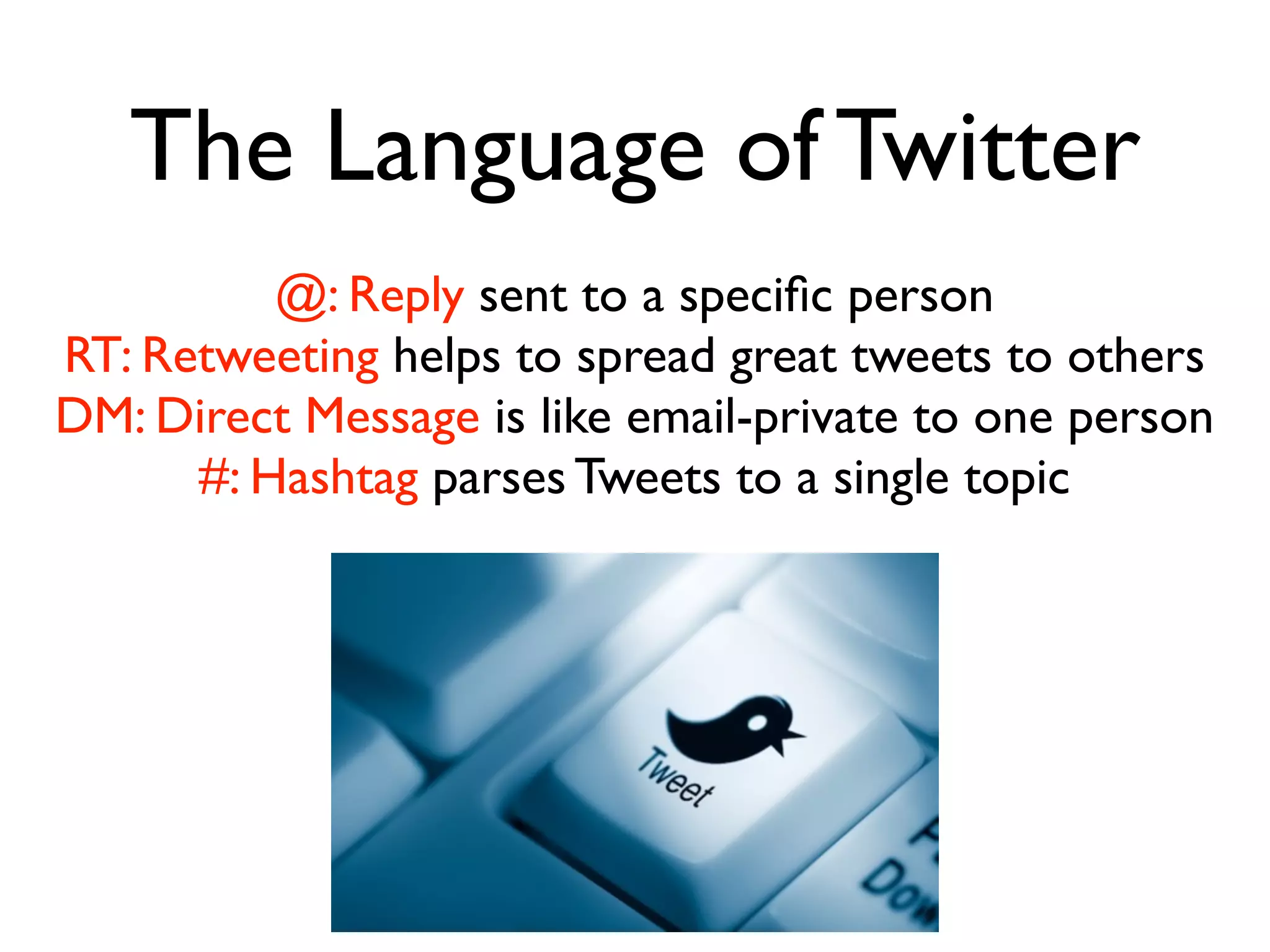 The Language of Twitter
@: Reply sent to a speciﬁc person
RT: Retweeting helps to spread great tweets to others
DM: Direct Message is like email-private to one person
#: Hashtag parses Tweets to a single topic
 