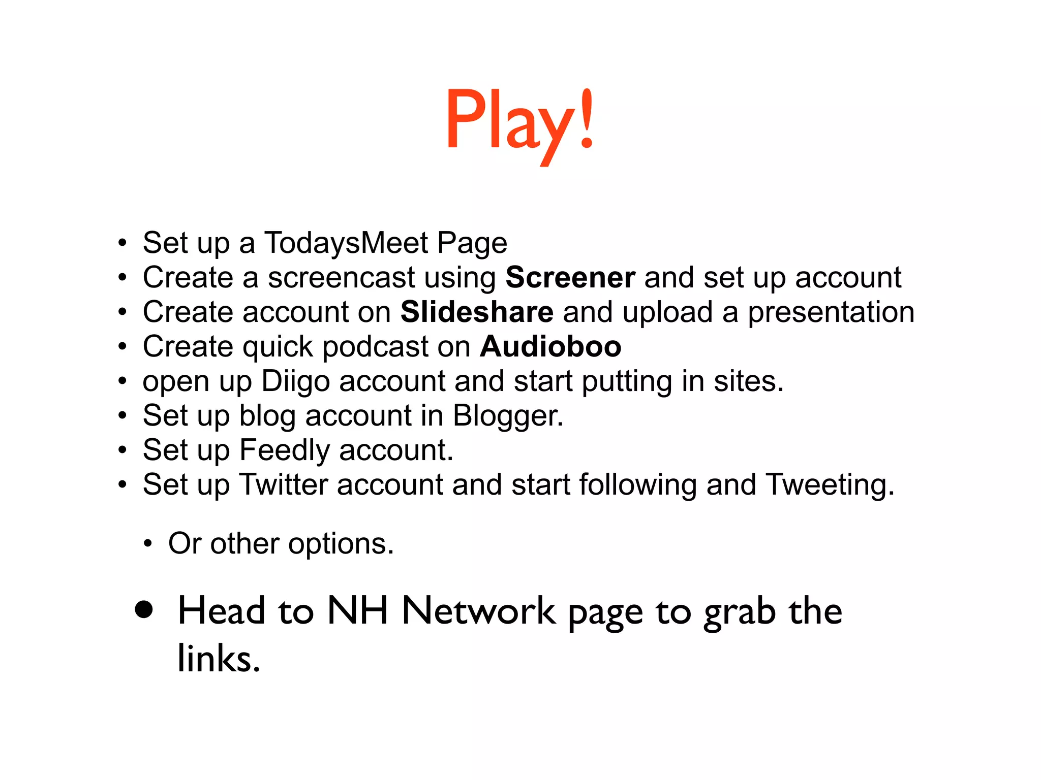 Play!
• Set up a TodaysMeet Page
• Create a screencast using Screener and set up account
• Create account on Slideshare and upload a presentation
• Create quick podcast on Audioboo
• open up Diigo account and start putting in sites.
• Set up blog account in Blogger.
• Set up Feedly account.
• Set up Twitter account and start following and Tweeting.
• Or other options.
• Head to NH Network page to grab the
links.
 