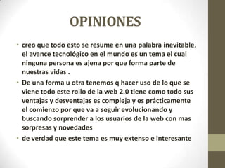 OPINIONES
• creo que todo esto se resume en una palabra inevitable,
el avance tecnológico en el mundo es un tema el cual
ninguna persona es ajena por que forma parte de
nuestras vidas .
• De una forma u otra tenemos q hacer uso de lo que se
viene todo este rollo de la web 2.0 tiene como todo sus
ventajas y desventajas es compleja y es prácticamente
el comienzo por que va a seguir evolucionando y
buscando sorprender a los usuarios de la web con mas
sorpresas y novedades
• de verdad que este tema es muy extenso e interesante
 