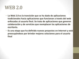 WEB 2.0
• La Web 2.0 es la transición que se ha dado de aplicaciones
tradicionales hacia aplicaciones que funcionan a través del web
enfocadas al usuario final. Se trata de aplicaciones que generen
colaboración y de servicios que reemplacen las aplicaciones de
escritorio.
• Es una etapa que ha definido nuevos proyectos en Internet y está
preocupándose por brindar mejores soluciones para el usuario
final
 